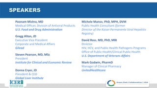 SPEAKERS
Poonam Mishra, MD
Medical Officer, Division of Antiviral Products
U.S. Food and Drug Administration
Gregg Alton, JD
Executive Vice President
Corporate and Medical Affairs
Gilead
Steven Pearson, MD, MSc
President
Institute for Clinical and Economic Review
Donna Cryer, JD
President & CEO
Global Liver Institute
Michele Manos, PhD, MPH, DVM
Public Health Consultant (former
Director of the Kaiser Permanente Viral Hepatitis
Registry)
David Ross, MD, PhD, MBI
Director
HIV, HCV, and Public Health Pathogens Programs
Office of Public Health/Clinical Public Health
U.S. Department of Veterans Affairs
Mark Godwin, PharmD
Manager of Clinical Pharmacy
UnitedHealthcare
 