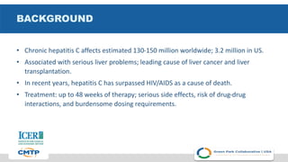 BACKGROUND
• Chronic hepatitis C affects estimated 130-150 million worldwide; 3.2 million in US.
• Associated with serious liver problems; leading cause of liver cancer and liver
transplantation.
• In recent years, hepatitis C has surpassed HIV/AIDS as a cause of death.
• Treatment: up to 48 weeks of therapy; serious side effects, risk of drug-drug
interactions, and burdensome dosing requirements.
 