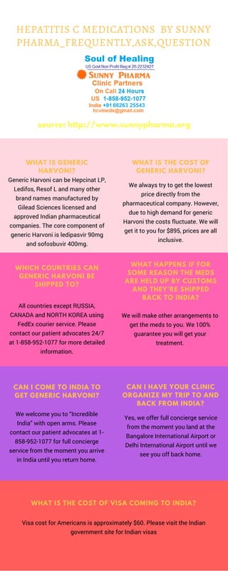 WHICH COUNTRIES CAN
GENERIC HARVONI BE
SHIPPED TO?
All countries except RUSSIA,
CANADA and NORTH KOREA using
FedEx courier service. Please
contact our patient advocates 24/7
at 1-858-952-1077 for more detailed
information.
Generic Harvoni can be Hepcinat LP,
Ledifos, Resof L and many other
brand names manufactured by
Gilead Sciences licensed and
approved Indian pharmaceutical
companies. The core component of
generic Harvoni is ledipasvir 90mg
and sofosbuvir 400mg.
WHAT IS GENERIC
HARVONI?
We always try to get the lowest
price directly from the
pharmaceutical company. However,
due to high demand for generic
Harvoni the costs fluctuate. We will
get it to you for $895, prices are all
inclusive.
WHAT IS THE COST OF
GENERIC HARVONI?
We will make other arrangements to
get the meds to you. We 100%
guarantee you will get your
treatment.
WHAT HAPPENS IF FOR
SOME REASON THE MEDS
ARE HELD UP BY CUSTOMS
AND THEY’RE SHIPPED
BACK TO INDIA?
Yes, we offer full concierge service
from the moment you land at the
Bangalore International Airport or
Delhi International Airport until we
see you off back home.
CAN I HAVE YOUR CLINIC
ORGANIZE MY TRIP TO AND
BACK FROM INDIA?
CAN I COME TO INDIA TO
GET GENERIC HARVONI?
We welcome you to “Incredible
India” with open arms. Please
contact our patient advocates at 1-
858-952-1077 for full concierge
service from the moment you arrive
in India until you return home.
WHAT IS THE COST OF VISA COMING TO INDIA?
Visa cost for Americans is approximately $60. Please visit the Indian
government site for Indian visas
HEPATITIS C MEDICATIONS  BY SUNNY
PHARMA_FREQUENTLY,ASK,QUESTION
source: http://www.sunnypharma.org
 