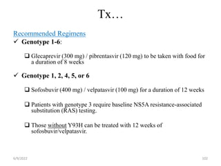 Tx…
Recommended Regimens
 Genotype 1-6:
 Glecaprevir (300 mg) / pibrentasvir (120 mg) to be taken with food for
a duration of 8 weeks
 Genotype 1, 2, 4, 5, or 6
 Sofosbuvir (400 mg) / velpatasvir (100 mg) for a duration of 12 weeks
 Patients with genotype 3 require baseline NS5A resistance-associated
substitution (RAS) testing.
 Those without Y93H can be treated with 12 weeks of
sofosbuvir/velpatasvir.
6/9/2022 102
 