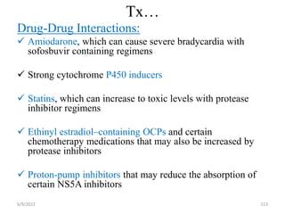 Tx…
Drug-Drug Interactions:
 Amiodarone, which can cause severe bradycardia with
sofosbuvir containing regimens
 Strong cytochrome P450 inducers
 Statins, which can increase to toxic levels with protease
inhibitor regimens
 Ethinyl estradiol–containing OCPs and certain
chemotherapy medications that may also be increased by
protease inhibitors
 Proton-pump inhibitors that may reduce the absorption of
certain NS5A inhibitors
6/9/2022 113
 