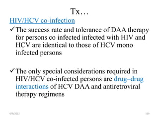 Tx…
HIV/HCV co-infection
The success rate and tolerance of DAA therapy
for persons co infected infected with HIV and
HCV are identical to those of HCV mono
infected persons
The only special considerations required in
HIV/HCV co-infected persons are drug–drug
interactions of HCV DAA and antiretroviral
therapy regimens
6/9/2022 119
 