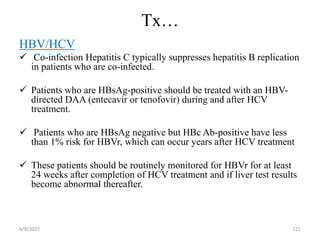 Tx…
HBV/HCV
 Co-infection Hepatitis C typically suppresses hepatitis B replication
in patients who are co-infected.
 Patients who are HBsAg-positive should be treated with an HBV-
directed DAA (entecavir or tenofovir) during and after HCV
treatment.
 Patients who are HBsAg negative but HBc Ab-positive have less
than 1% risk for HBVr, which can occur years after HCV treatment
 These patients should be routinely monitored for HBVr for at least
24 weeks after completion of HCV treatment and if liver test results
become abnormal thereafter.
6/9/2022 121
 