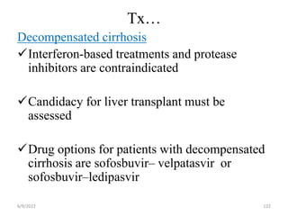 Tx…
Decompensated cirrhosis
Interferon-based treatments and protease
inhibitors are contraindicated
Candidacy for liver transplant must be
assessed
Drug options for patients with decompensated
cirrhosis are sofosbuvir– velpatasvir or
sofosbuvir–ledipasvir
6/9/2022 122
 