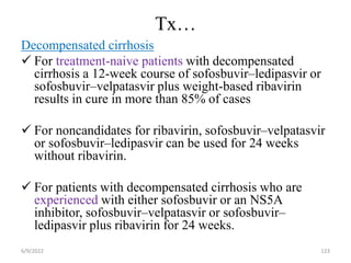 Tx…
Decompensated cirrhosis
 For treatment-naive patients with decompensated
cirrhosis a 12-week course of sofosbuvir–ledipasvir or
sofosbuvir–velpatasvir plus weight-based ribavirin
results in cure in more than 85% of cases
 For noncandidates for ribavirin, sofosbuvir–velpatasvir
or sofosbuvir–ledipasvir can be used for 24 weeks
without ribavirin.
 For patients with decompensated cirrhosis who are
experienced with either sofosbuvir or an NS5A
inhibitor, sofosbuvir–velpatasvir or sofosbuvir–
ledipasvir plus ribavirin for 24 weeks.
6/9/2022 123
 