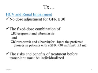 Tx…
HCV and Renal Impairment
No dose adjustment for GFR ≥ 30
The fixed-dose combination of
Glecaprevir and pibrentasvir
and
Grazoprevir and elbasvir(for 1b)are the preferred
choices in patients with eGFR <30 ml/min/1.73 m2
The risks and beneﬁts of treatment before
transplant must be individualized
6/9/2022 124
 
