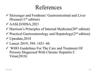 References
 Sleisenger and Fordtrans’ Gastrointestinal and Liver
Disease(11th edition)
 AASLD/IDSA,2021
 Harrison’s Principles of Internal Medicine(20th edition)
 Practical Gastroenterology and Hepatology(2nd edition)
 Uptodate,2018
 Lancet 2019; 394: 1451–66
 WHO Guidelines For The Care and Treatment Of
Persons Diagnosed With Chronic Hepatitis C
Virus(2018)
6/9/2022 129
 