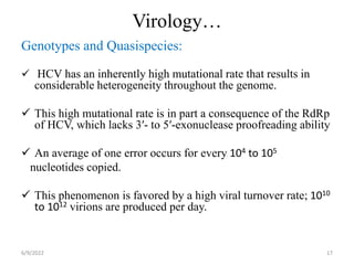 Virology…
Genotypes and Quasispecies:
 HCV has an inherently high mutational rate that results in
considerable heterogeneity throughout the genome.
 This high mutational rate is in part a consequence of the RdRp
of HCV, which lacks 3′- to 5′-exonuclease proofreading ability
 An average of one error occurs for every 104 to 105
nucleotides copied.
 This phenomenon is favored by a high viral turnover rate; 1010
to 1012 virions are produced per day.
6/9/2022 17
 