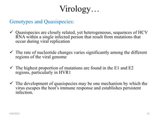 Virology…
Genotypes and Quasispecies:
 Quasispecies are closely related, yet heterogeneous, sequences of HCV
RNA within a single infected person that result from mutations that
occur during viral replication
 The rate of nucleotide changes varies significantly among the different
regions of the viral genome
 The highest proportion of mutations are found in the E1 and E2
regions, particularly in HVR1
 The development of quasispecies may be one mechanism by which the
virus escapes the host’s immune response and establishes persistent
infection.
6/9/2022 22
 
