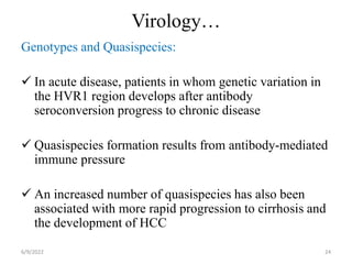 Virology…
Genotypes and Quasispecies:
 In acute disease, patients in whom genetic variation in
the HVR1 region develops after antibody
seroconversion progress to chronic disease
 Quasispecies formation results from antibody-mediated
immune pressure
 An increased number of quasispecies has also been
associated with more rapid progression to cirrhosis and
the development of HCC
6/9/2022 24
 