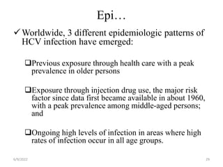 Epi…
Worldwide, 3 different epidemiologic patterns of
HCV infection have emerged:
Previous exposure through health care with a peak
prevalence in older persons
Exposure through injection drug use, the major risk
factor since data first became available in about 1960,
with a peak prevalence among middle-aged persons;
and
Ongoing high levels of infection in areas where high
rates of infection occur in all age groups.
6/9/2022 29
 