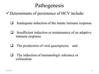Pathogenesis
Determinants of persistence of HCV include:
 Inadequate induction of the innate immune response
 Insufficient induction or maintenance of an adaptive
immune response
 The production of viral quasispecies and
 The induction of immunologic tolerance or
exhaustion.
6/9/2022 31
 
