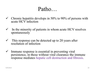 Patho…
 Chronic hepatitis develops in 50% to 90% of persons with
acute HCV infection
 In the minority of patients in whom acute HCV resolves
spontaneously
 This response can be detected up to 20 years after
resolution of infection
 Immune response is essential in preventing viral
persistence, in those without viral clearance the immune
response mediates hepatic cell destruction and fibrosis.
6/9/2022 32
 