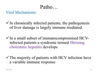 Patho…
Viral Mechanisms:
In chronically infected patients, the pathogenesis
of liver damage is largely immune mediated.
In a small subset of immunocompromised HCV-
infected patients a syndrome termed fibrosing
cholestatic hepatitis develops
The majority of patients with HCV infection have
a variable immune response
6/9/2022 33
 