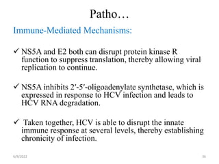 Patho…
Immune-Mediated Mechanisms:
 NS5A and E2 both can disrupt protein kinase R
function to suppress translation, thereby allowing viral
replication to continue.
 NS5A inhibits 2′-5′-oligoadenylate synthetase, which is
expressed in response to HCV infection and leads to
HCV RNA degradation.
 Taken together, HCV is able to disrupt the innate
immune response at several levels, thereby establishing
chronicity of infection.
6/9/2022 36
 