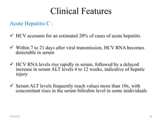 Clinical Features
Acute Hepatitis C :
 HCV accounts for an estimated 20% of cases of acute hepatitis
 Within 7 to 21 days after viral transmission, HCV RNA becomes
detectable in serum
 HCV RNA levels rise rapidly in serum, followed by a delayed
increase in serum ALT levels 4 to 12 weeks, indicative of hepatic
injury
 Serum ALT levels frequently reach values more than 10x, with
concomitant rises in the serum bilirubin level in some inidividuals
6/9/2022 38
 