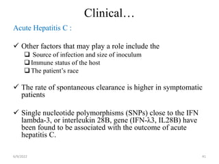 Clinical…
Acute Hepatitis C :
 Other factors that may play a role include the
 Source of infection and size of inoculum
Immune status of the host
The patient’s race
 The rate of spontaneous clearance is higher in symptomatic
patients
 Single nucleotide polymorphisms (SNPs) close to the IFN
lambda-3, or interleukin 28B, gene (IFN-λ3, IL28B) have
been found to be associated with the outcome of acute
hepatitis C.
6/9/2022 41
 