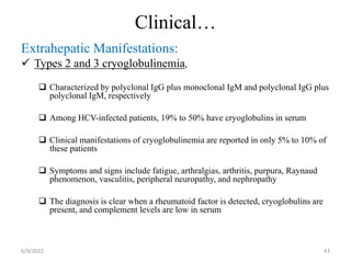 Clinical…
Extrahepatic Manifestations:
 Types 2 and 3 cryoglobulinemia,
 Characterized by polyclonal IgG plus monoclonal IgM and polyclonal IgG plus
polyclonal IgM, respectively
 Among HCV-infected patients, 19% to 50% have cryoglobulins in serum
 Clinical manifestations of cryoglobulinemia are reported in only 5% to 10% of
these patients
 Symptoms and signs include fatigue, arthralgias, arthritis, purpura, Raynaud
phenomenon, vasculitis, peripheral neuropathy, and nephropathy
 The diagnosis is clear when a rheumatoid factor is detected, cryoglobulins are
present, and complement levels are low in serum
6/9/2022 43
 