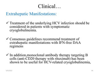 Clinical…
Extrahepatic Manifestations:
 Treatment of the underlying HCV infection should be
considered in patients with symptomatic
cryoglobulinemia.
 Consensus guidelines recommend treatment of
extrahepatic manifestations with IFN-free DAA
regimens
 In addition,monoclonal antibody therapy targeting B
cells (anti-CD20 therapy with rituximab) has been
shown to be useful for HCV-related cryoglobulinemia,
6/9/2022 44
 