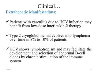 Clinical…
Extrahepatic Manifestations:
Patients with vasculitis due to HCV infection may
benefit from low-dose interleukin-2 therapy
Type 2 cryoglobulinemia evolves into lymphoma
over time in 8% to 10% of patients
HCV shows lymphotropism and may facilitate the
development and selection of abnormal B-cell
clones by chronic stimulation of the immune
system.
6/9/2022 45
 