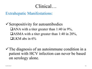 Clinical…
Extrahepatic Manifestations:
Seropositivity for autoantibodies
ANA with a titer greater than 1:40 in 9%,
ASMA with a titer greater than 1:40 in 20%,
LKM abs in 6%
The diagnosis of an autoimmune condition in a
patient with HCV infection can never be based
on serology alone.
6/9/2022 46
 