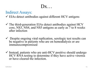 Dx…
Indirect Assays:
 EIAs detect antibodies against different HCV antigens
 The third-generation EIAs detect antibodies against HCV
core, NS3, NS4, and NS5 antigens as early as 7 to 8 weeks
after infection
 Despite ongoing viral replication, serologic test results can
be negative in patients who are on hemodialysis or are
immunocompromised
 Instead, patients who are anti-HCV positive should undergo
HCV RNA testing to determine if they have active viremia
or have cleared the infection. 
6/9/2022 51
 