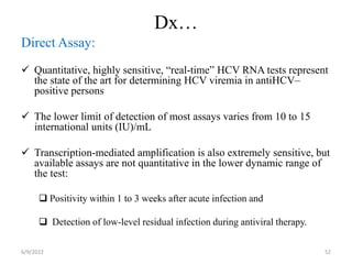 Dx…
Direct Assay:
 Quantitative, highly sensitive, “real-time” HCV RNA tests represent
the state of the art for determining HCV viremia in antiHCV–
positive persons
 The lower limit of detection of most assays varies from 10 to 15
international units (IU)/mL
 Transcription-mediated amplification is also extremely sensitive, but
available assays are not quantitative in the lower dynamic range of
the test:
 Positivity within 1 to 3 weeks after acute infection and
 Detection of low-level residual infection during antiviral therapy.
6/9/2022 52
 