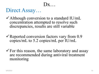 Dx…
Direct Assay…
Although conversion to a standard IU/mL
concentration attempted to resolve such
discrepancies, results are still variable
Reported conversion factors vary from 0.9
copies/mL to 5.2 copies/mL per IU/mL
For this reason, the same laboratory and assay
are recommended during antiviral treatment
monitoring
6/9/2022 53
 