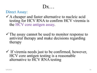Dx…
Direct Assay:
A cheaper and faster alternative to nucleic acid
testing for HCV RNA to confirm HCV viremia is
the HCV core antigen assay.
The assay cannot be used to monitor response to
antiviral therapy and make decisions regarding
therapy
 If viremia needs just to be confirmed, however,
HCV core antigen testing is a reasonable
alternative to HCV RNA testing
6/9/2022 54
 