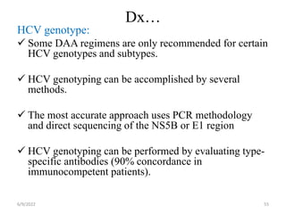 Dx…
HCV genotype:
 Some DAA regimens are only recommended for certain
HCV genotypes and subtypes.
 HCV genotyping can be accomplished by several
methods.
 The most accurate approach uses PCR methodology
and direct sequencing of the NS5B or E1 region
 HCV genotyping can be performed by evaluating type-
specific antibodies (90% concordance in
immunocompetent patients).
6/9/2022 55
 