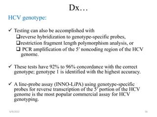 Dx…
HCV genotype:
 Testing can also be accomplished with
reverse hybridization to genotype-specific probes,
restriction fragment length polymorphism analysis, or
 PCR amplification of the 5′ noncoding region of the HCV
genome.
 These tests have 92% to 96% concordance with the correct
genotype; genotype 1 is identified with the highest accuracy.
 A line-probe assay (INNO-LiPA) using genotype-specific
probes for reverse transcription of the 5′ portion of the HCV
genome is the most popular commercial assay for HCV
genotyping. 
6/9/2022 56
 