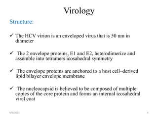 Virology
Structure:
 The HCV virion is an enveloped virus that is 50 nm in
diameter
 The 2 envelope proteins, E1 and E2, heterodimerize and
assemble into tetramers icosahedral symmetry
 The envelope proteins are anchored to a host cell–derived
lipid bilayer envelope membrane
 The nucleocapsid is believed to be composed of multiple
copies of the core protein and forms an internal icosahedral
viral coat
6/9/2022 6
 
