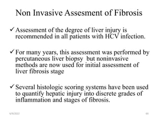 Non Invasive Assesment of Fibrosis
Assessment of the degree of liver injury is
recommended in all patients with HCV infection.
For many years, this assessment was performed by
percutaneous liver biopsy but noninvasive
methods are now used for initial assessment of
liver fibrosis stage
Several histologic scoring systems have been used
to quantify hepatic injury into discrete grades of
inflammation and stages of fibrosis.
6/9/2022 60
 