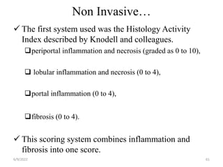 Non Invasive…
 The first system used was the Histology Activity
Index described by Knodell and colleagues.
periportal inflammation and necrosis (graded as 0 to 10),
 lobular inflammation and necrosis (0 to 4),
portal inflammation (0 to 4),
fibrosis (0 to 4).
 This scoring system combines inflammation and
fibrosis into one score.
6/9/2022 61
 