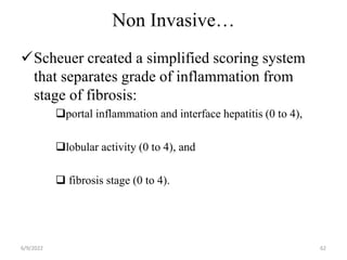 Non Invasive…
Scheuer created a simplified scoring system
that separates grade of inflammation from
stage of fibrosis:
portal inflammation and interface hepatitis (0 to 4),
lobular activity (0 to 4), and
 fibrosis stage (0 to 4).
6/9/2022 62
 