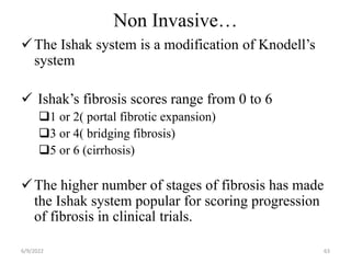 Non Invasive…
The Ishak system is a modification of Knodell’s
system
 Ishak’s fibrosis scores range from 0 to 6
1 or 2( portal fibrotic expansion)
3 or 4( bridging fibrosis)
5 or 6 (cirrhosis)
The higher number of stages of fibrosis has made
the Ishak system popular for scoring progression
of fibrosis in clinical trials.
6/9/2022 63
 