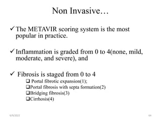Non Invasive…
The METAVIR scoring system is the most
popular in practice.
Inflammation is graded from 0 to 4(none, mild,
moderate, and severe), and
 Fibrosis is staged from 0 to 4
 Portal fibrotic expansion(1);
Portal fibrosis with septa formation(2)
Bridging fibrosis(3)
Cirrhosis(4)
6/9/2022 64
 