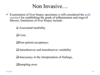 Non Invasive…
 Examination of liver biopsy specimens is still considered the gold
standard for establishing the grade of inflammation and stage of
fibrosis, limitations of liver biopsy include:
 Associated morbidity
 Cost;
Poor patient acceptance;
 Intraobserver and interobserver variability
 Inaccuracy in the interpretation of findings,
Sampling error
6/9/2022 66
 