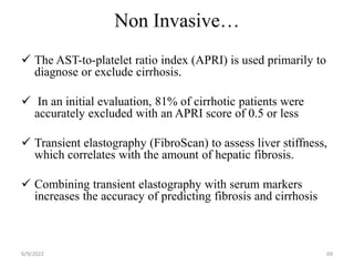 Non Invasive…
 The AST-to-platelet ratio index (APRI) is used primarily to
diagnose or exclude cirrhosis.
 In an initial evaluation, 81% of cirrhotic patients were
accurately excluded with an APRI score of 0.5 or less
 Transient elastography (FibroScan) to assess liver stiffness,
which correlates with the amount of hepatic fibrosis.
 Combining transient elastography with serum markers
increases the accuracy of predicting fibrosis and cirrhosis
6/9/2022 69
 