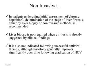 Non Invasive…
 In patients undergoing initial assessment of chronic
hepatitis C. determination of the stage of liver fibrosis,
either by liver biopsy or noninvasive methods, is
recommended
 Liver biopsy is not required when cirrhosis is already
suggested by clinical findings
 It is also not indicated following successful antiviral
therapy, although histology generally improves
significantly over time following eradication of HCV
6/9/2022 72
 