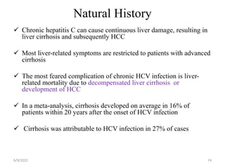 Natural History
 Chronic hepatitis C can cause continuous liver damage, resulting in
liver cirrhosis and subsequently HCC
 Most liver-related symptoms are restricted to patients with advanced
cirrhosis
 The most feared complication of chronic HCV infection is liver-
related mortality due to decompensated liver cirrhosis or
development of HCC
 In a meta-analysis, cirrhosis developed on average in 16% of
patients within 20 years after the onset of HCV infection
 Cirrhosis was attributable to HCV infection in 27% of cases
6/9/2022 74
 