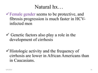 Natural hx…
Female gender seems to be protective, and
fibrosis progression is much faster in HCV-
infected men
 Genetic factors also play a role in the
development of cirrhosis
Histologic activity and the frequency of
cirrhosis are lower in African Americans than
in Caucasians.
6/9/2022 76
 