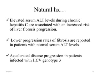 Natural hx…
Elevated serum ALT levels during chronic
hepatitis C are associated with an increased risk
of liver fibrosis progression.
 Lower progression rates of fibrosis are reported
in patients with normal serum ALT levels
Accelerated disease progression in patients
infected with HCV genotype 3
6/9/2022 77
 