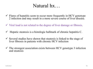Natural hx…
 Flares of hepatitis seem to occur more frequently in HCV genotype
2 infection and may result in a more severe course of liver disease.
 Viral load is not related to the degree of liver damage or fibrosis.
 Hepatic steatosis is a histologic hallmark of chronic hepatitis C.
 Several studies have shown that steatosis is linked to the stage of
liver fibrosis in patients with chronic HCV infection
 The strongest association exists between HCV genotype 3 infection
and steatosis
6/9/2022 78
 