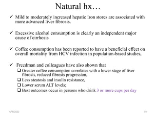 Natural hx…
 Mild to moderately increased hepatic iron stores are associated with
more advanced liver fibrosis.
 Excessive alcohol consumption is clearly an independent major
cause of cirrhosis
 Coffee consumption has been reported to have a beneficial effect on
overall mortality from HCV infection in population-based studies,
 Freedman and colleagues have also shown that
 Greater coffee consumption correlates with a lower stage of liver
fibrosis, reduced fibrosis progression,
 Less steatosis and insulin resistance,
 Lower serum ALT levels;
 Best outcomes occur in persons who drink 3 or more cups per day
6/9/2022 79
 