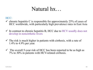 Natural hx…
HCC:
 chronic hepatitis C is responsible for approximately 25% of cases of
HCC worldwide, with particularly high prevalence rates in East Asia
 In contrast to chronic hepatitis B, HCC due to HCV usually does not
develop in noncirrhotic livers
 The risk is much higher in patients with cirrhosis, with a rate of
1.4% to 4.9% per year.
 The overall 5-year risk of HCC has been reported to be as high as
7% to 30% in patients with HCV-related cirrhosis.
6/9/2022 80
 