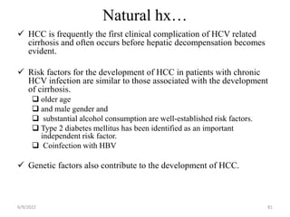 Natural hx…
 HCC is frequently the first clinical complication of HCV related
cirrhosis and often occurs before hepatic decompensation becomes
evident.
 Risk factors for the development of HCC in patients with chronic
HCV infection are similar to those associated with the development
of cirrhosis.
 older age
 and male gender and
 substantial alcohol consumption are well-established risk factors.
 Type 2 diabetes mellitus has been identified as an important
independent risk factor.
 Coinfection with HBV
 Genetic factors also contribute to the development of HCC.
6/9/2022 81
 