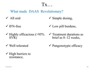 Tx…
 All oral
 IFN-free
 Highly efficacious (>95%
SVR)
 Well tolerated
 High barriers to
resistance,
 Simple dosing,
 Low pill burdens,
 Treatment durations as
brief as 8–12 weeks,
 Pangenotypic efficacy
6/9/2022 89
What made DAAS Revolutionary?
 