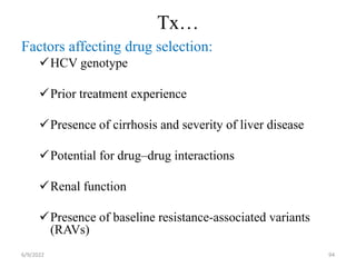 Tx…
Factors affecting drug selection:
HCV genotype
Prior treatment experience
Presence of cirrhosis and severity of liver disease
Potential for drug–drug interactions
Renal function
Presence of baseline resistance-associated variants
(RAVs)
6/9/2022 94
 