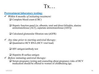 Tx…
Pretreatment laboratory testing:
 Within 6 months of initiating treatment:
 Complete blood count (CBC)
 Hepatic function panel (ie, albumin, total and direct bilirubin, alanine
aminotransferase [ALT], aspartate aminotransferase [AST])
 Calculated glomerular filtration rate (eGFR)
 Any time prior to starting antiviral therapy:
 Quantitative HCV RNA (HCV viral load)
 HIV antigen/antibody test
 Hepatitis B surface antigen
 Before initiating antiviral therapy:
 Serum pregnancy testing and counseling about pregnancy risks of HCV
medication should be offered to women of childbearing age.
6/9/2022 98
 